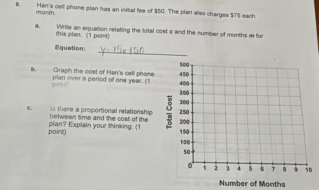 Han's cell phone plan has an initial fee of $50. The plan also charges $75 each
month. 
a. Write an equation relating the total cost c and the number of months m for 
this plan. (1 point) 
_ 
Equation: 
b. Graph the cost of Han's cell phone 
plan over a period of one year. (1 
c. s there a proportional relationship 
between time and the cost of the 
plan? Explain your thinking. (1 
point) 
Number of Months