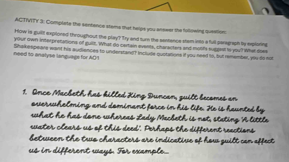 ACTIVITY 3: Complete the sentence stems that helps you answer the following question: 
How is guilt explored throughout the play? Try and turn the sentence stem into a full paragraph by exploring 
your own interpretations of guilt. What do certain events, characters and motifs suggest to you? What does 
Shakespeare want his audiences to understand? Include quotations if you need to, but remember, you do not 
need to analyse language for A01 
1. Once Macbeth has killed King Duncan, guilt becomes an 
overwhelming and dominant force in his life. He is haunted by 
what he has done whereas Lady Macbeth is not, stating 'A little 
water clears us of this deed'. Perhaps the different reactions 
between the two characters are indicative of how guilt can affect 
us in different ways. For example...