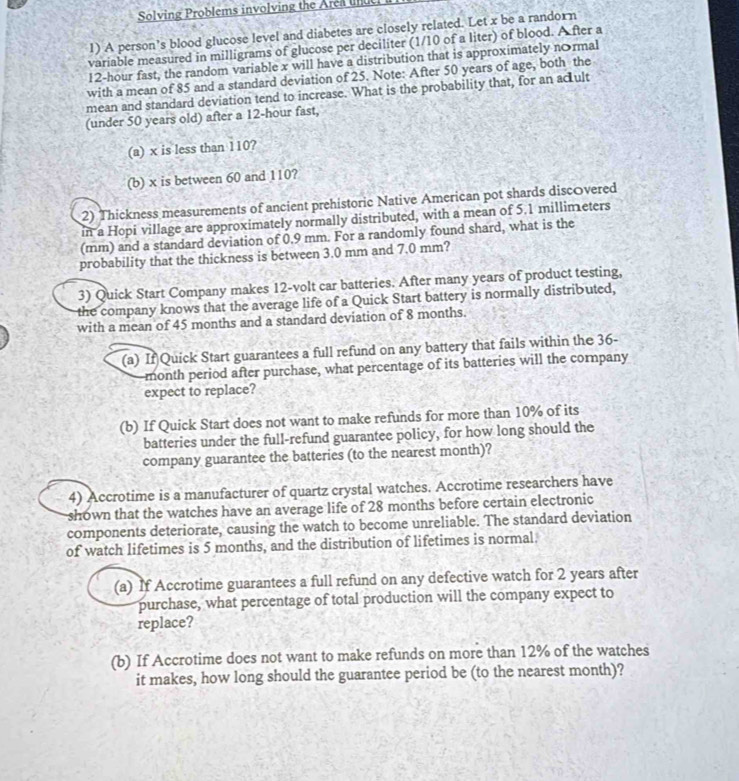 Solving Problems involving the Area un
1) A person’s blood glucose level and diabetes are closely related. Let x be a randorn
variable measured in milligrams of glucose per deciliter (1/10 of a liter) of blood. A fter a
12-hour fast, the random variable x will have a distribution that is approximately n&rmal
with a mean of 85 and a standard deviation of 25. Note: After 50 years of age, both the
mean and standard deviation tend to increase. What is the probability that, for an acult
(under 50 years old) after a 12-hour fast,
(a) x is less than 110?
(b) x is between 60 and 110?
2) Thickness measurements of ancient prehistoric Native American pot shards discovered
in a Hopi village are approximately normally distributed, with a mean of 5.1 millimeters
(mm) and a standard deviation of 0.9 mm. For a randomly found shard, what is the
probability that the thickness is between 3.0 mm and 7.0 mm?
3) Quick Start Company makes 12-volt car batteries. After many years of product testing,
the company knows that the average life of a Quick Start battery is normally distributed,
with a mean of 45 months and a standard deviation of 8 months.
(a) If Quick Start guarantees a full refund on any battery that fails within the 36-
month period after purchase, what percentage of its batteries will the cornpany
expect to replace?
(b) If Quick Start does not want to make refunds for more than 10% of its
batteries under the full-refund guarantee policy, for how long should the
company guarantee the batteries (to the nearest month)?
4) Accrotime is a manufacturer of quartz crystal watches. Accrotime researchers have
shown that the watches have an average life of 28 months before certain electronic
components deteriorate, causing the watch to become unreliable. The standard deviation
of watch lifetimes is 5 months, and the distribution of lifetimes is normal.
(a) If Accrotime guarantees a full refund on any defective watch for 2 years after
purchase, what percentage of total production will the company expect to
replace?
(b) If Accrotime does not want to make refunds on more than 12% of the watches
it makes, how long should the guarantee period be (to the nearest month)?