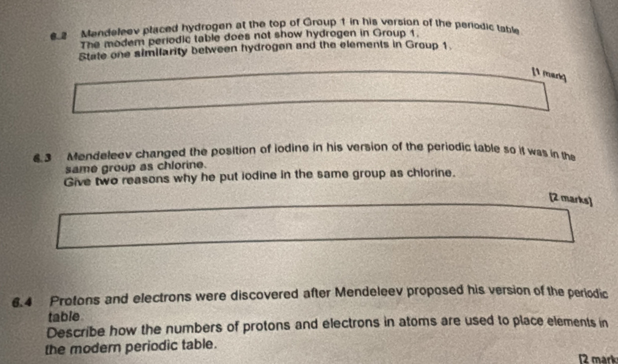 Mendeleev placed hydrogen at the top of Group 1 in his version of the periodic table 
The modem periodic table does not show hydrogen in Group 1. 
State one similarity between hydrogen and the elements in Group 1. 
[1 mark] 
6.3 Mendeleev changed the position of iodine in his version of the periodic table so it was in the 
same group as chlorine. 
Give two reasons why he put iodine in the same group as chlorine. 
[2 marks] 
6. 4 Protons and electrons were discovered after Mendeleev proposed his version of the periodic 
table 
Describe how the numbers of protons and electrons in atoms are used to place elements in 
the modern periodic table. 
2 märk