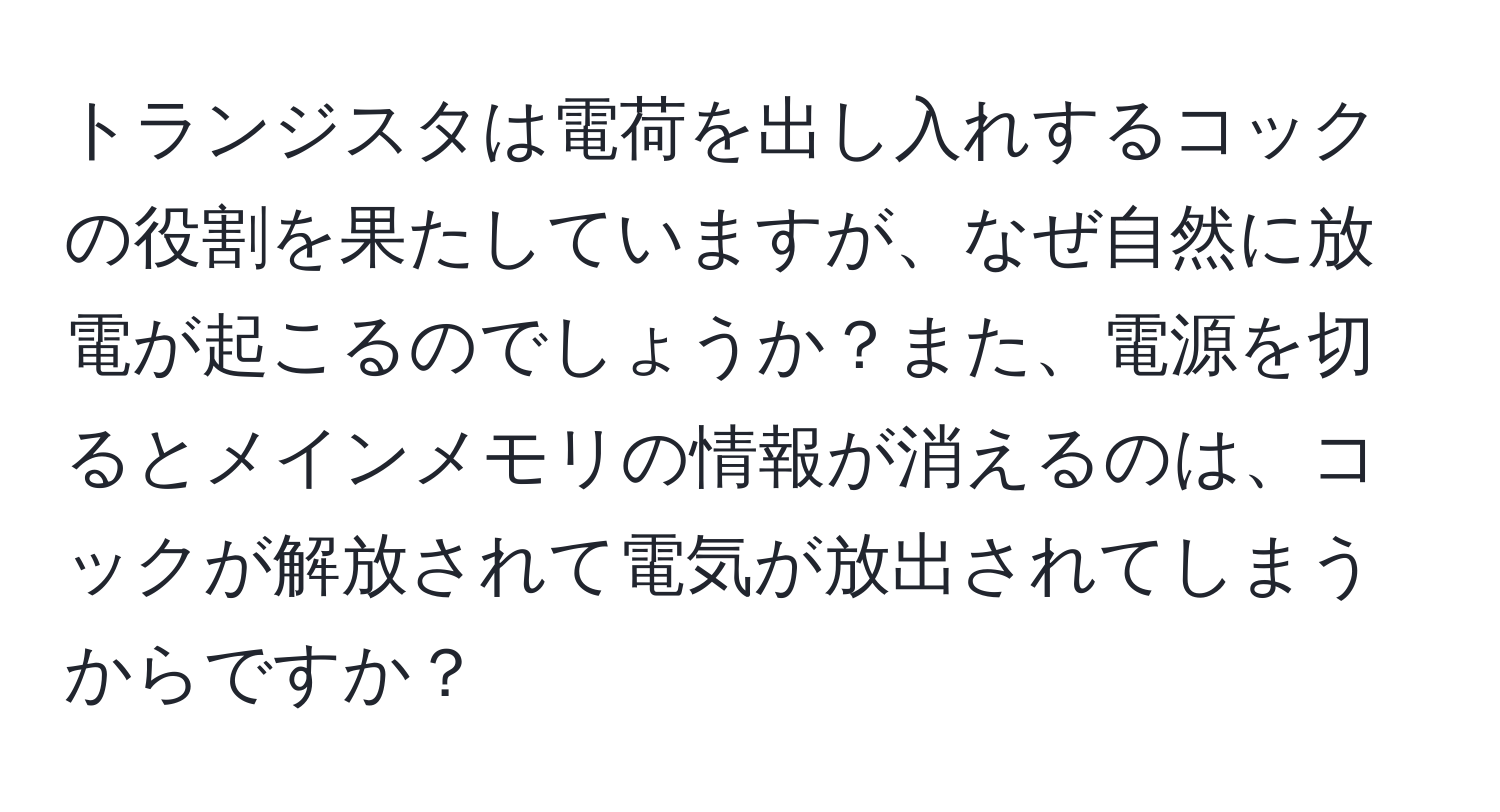 トランジスタは電荷を出し入れするコックの役割を果たしていますが、なぜ自然に放電が起こるのでしょうか？また、電源を切るとメインメモリの情報が消えるのは、コックが解放されて電気が放出されてしまうからですか？