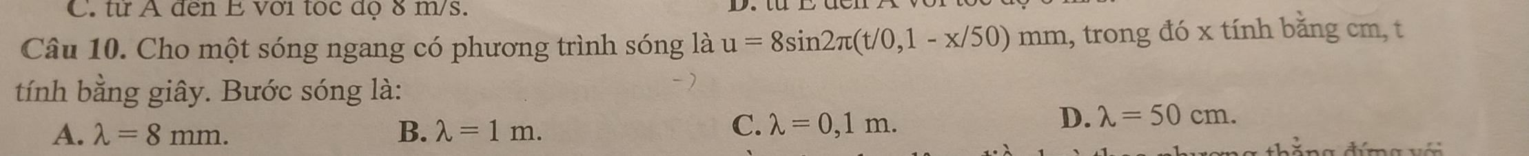 C. từ A đến E với tọc dọ 8 m/s.
Câu 10. Cho một sóng ngang có phương trình sóng là u=8sin 2π (t/0,1-x/50)mm 1, trong đó x tính bằng cm, t
tính bằng giây. Bước sóng là:
A. lambda =8mm. B. lambda =1m.
C. lambda =0,1m.
D. lambda =50cm. 
ă n g đímg v ớ