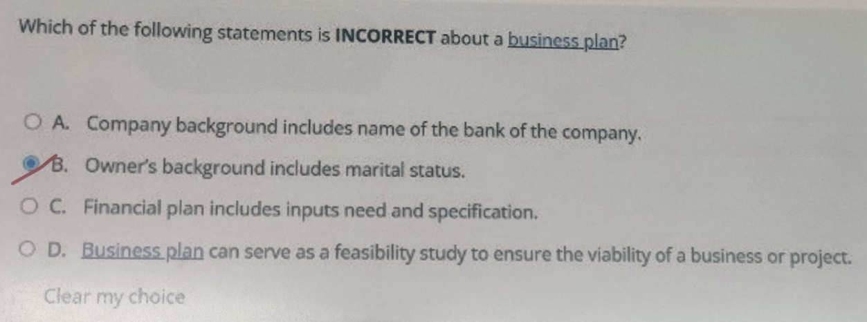 Which of the following statements is INCORRECT about a business plan?
A. Company background includes name of the bank of the company.
B. Owner's background includes marital status.
C. Financial plan includes inputs need and specification.
D. Business plan can serve as a feasibility study to ensure the viability of a business or project.
Clear my choice