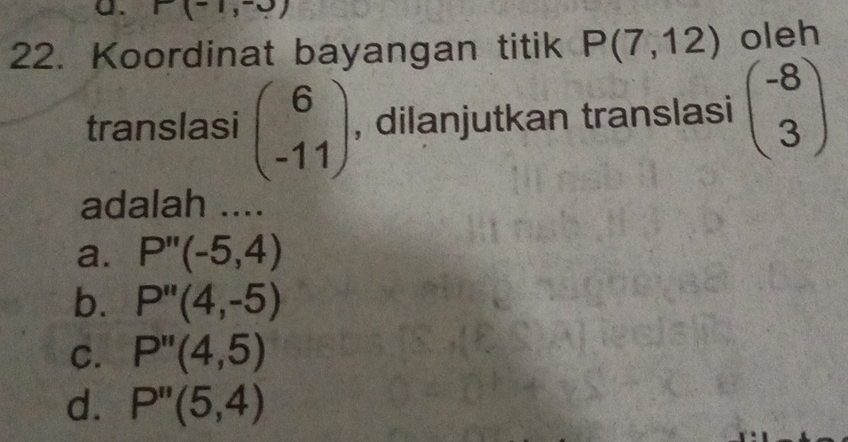 P(-1,-0)
22. Koordinat bayangan titik P(7,12) oleh
translasi beginpmatrix 6 -11endpmatrix , dilanjutkan translasi beginpmatrix -8 3endpmatrix
adalah ....
a. P''(-5,4)
b. P''(4,-5)
C. P''(4,5)
d. P''(5,4)