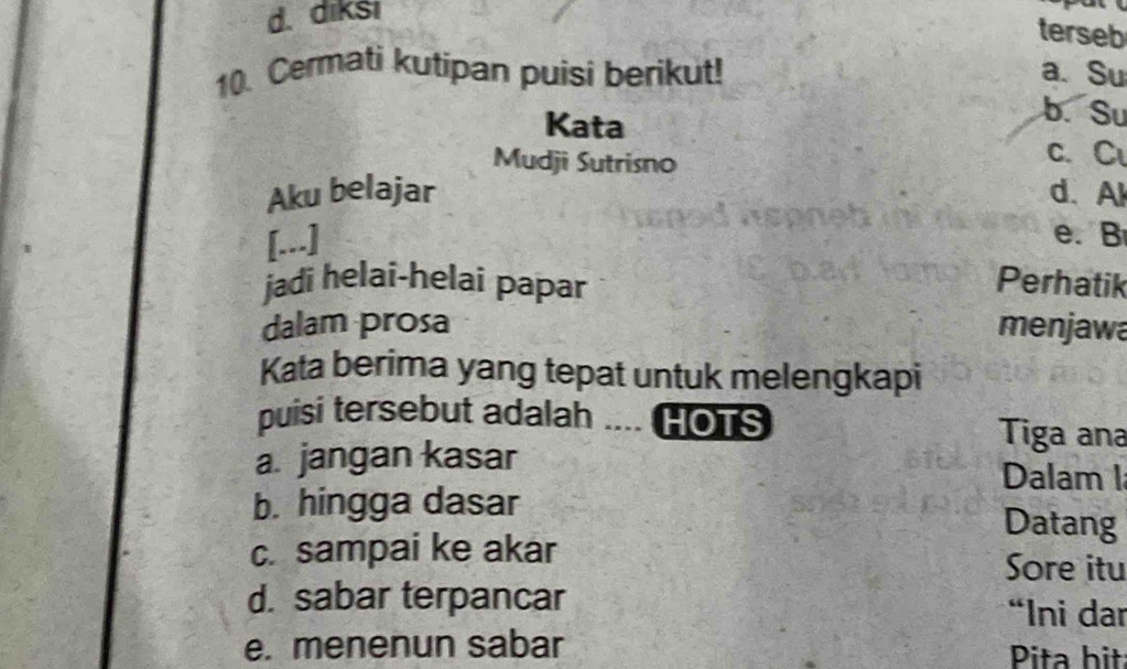 diksi
terseb
10. Cermati kutipan puisi berikut! a. Su
Kata
b. Su
Mudji Sutrisno c. C
Aku belajar d. Al
[...] e.B
jadi helai-helai papar Perhatik
dalam prosa menjawa
Kata berima yang tepat untuk melengkapi
puisi tersebut adalah .... HOTS Tiga ana
a. jangan kasar Dalam 1
b. hingga dasar Datang
c. sampai ke akar Sore itu
d. sabar terpancar “Ini dar
e. menenun sabar Pita bit