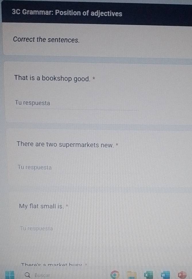 3C Grammar: Position of adjectives 
Correct the sentences. 
That is a bookshop good. * 
Tu respuesta 
There are two supermarkets new. * 
Tu respuesta 
My flat small is. * 
Tu respuesta 
Thoro'e a markot huev * 
Buscar