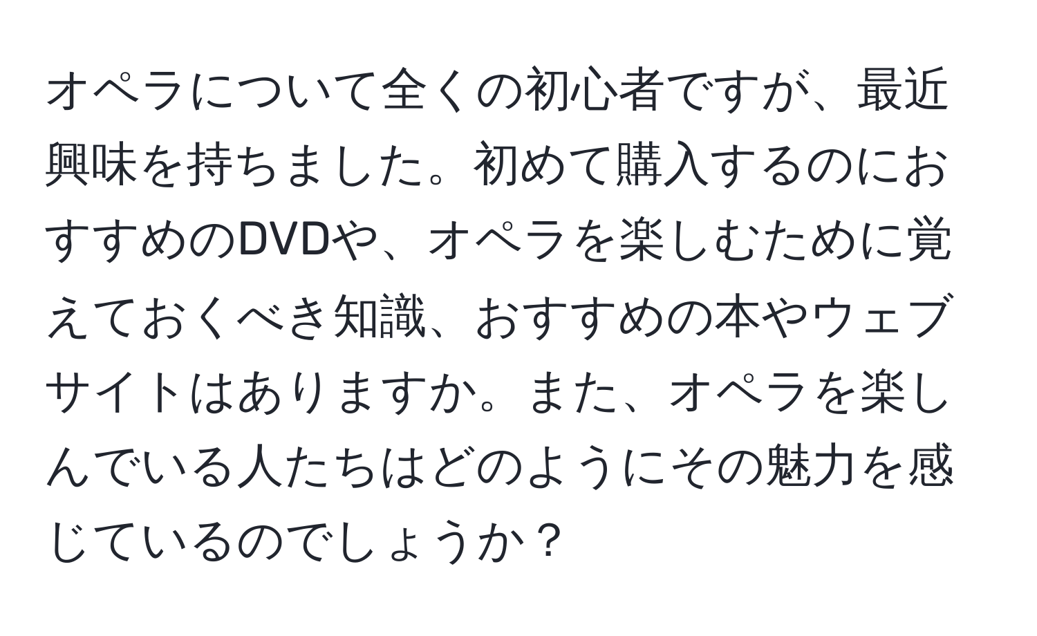 オペラについて全くの初心者ですが、最近興味を持ちました。初めて購入するのにおすすめのDVDや、オペラを楽しむために覚えておくべき知識、おすすめの本やウェブサイトはありますか。また、オペラを楽しんでいる人たちはどのようにその魅力を感じているのでしょうか？