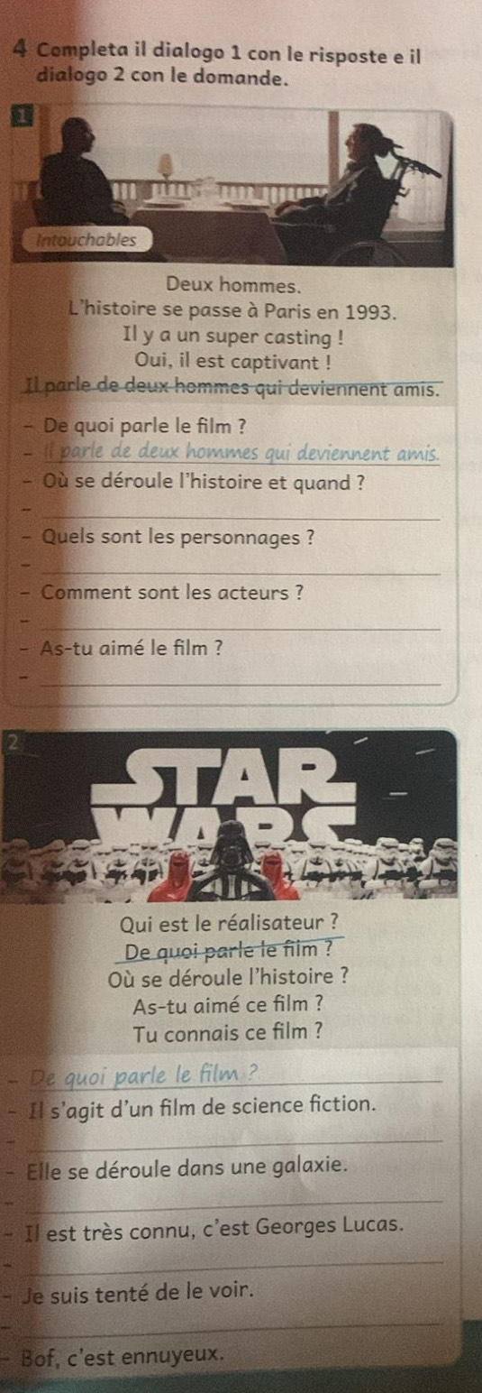 Completa il dialogo 1 con le risposte e il 
dialogo 2 con le domande. 
Deux hommes. 
L'histoire se passe à Paris en 1993. 
Il y a un super casting ! 
Oui, il est captivant ! 
Il parle de deux hommes qui deviennent amis. 
- De quoi parle le film ? 
Il parle de deux hommes qui deviennent amis. 
- Où se déroule l'histoire et quand ? 
_ 
- Quels sont les personnages ? 
_ 
- Comment sont les acteurs ? 
_ 
- As-tu aimé le film ? 
_ 
Qui est le réalisateur ? 
De quoi parle le film ? 
Où se déroule l'histoire ? 
As-tu aimé ce film ? 
Tu connais ce film ? 
De quoi parle le film ? 
- Il s’agit d’un film de science fiction. 
_ 
Elle se déroule dans une galaxie. 
_ 
- Il est très connu, c’est Georges Lucas. 
_ 
- Je suis tenté de le voir. 
_ 
a Bof, c'est ennuyeux.