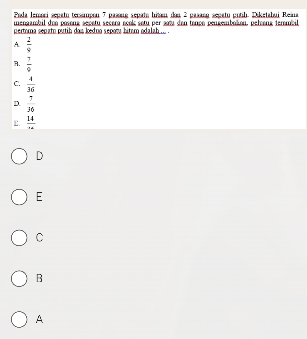 Pada lemari sepatu tersimpan 7 pasang sepatu hitam dan 2 pasang sepatu putih. Diketahui Reina
mengambil dua pasang sepatu secara acak satu per satu dan tanpa pengembalian. peluang terambil
pertama sepatu putih dan kedua sepatu hitam adalah ... .
A.  2/9 
B.  7/9 
C.  4/36 
D.  7/36 
E.  14/26 
D
E
C
B
A