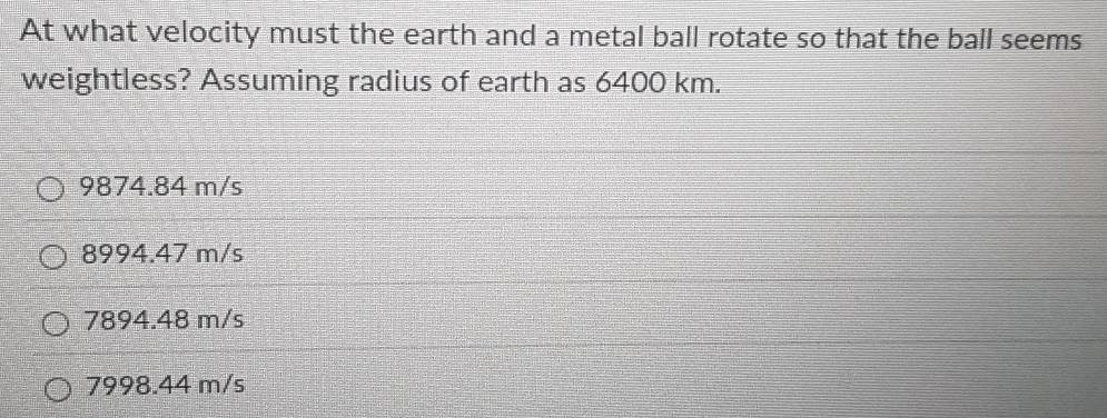 At what velocity must the earth and a metal ball rotate so that the ball seems
weightless? Assuming radius of earth as 6400 km.
9874.84 m/s
8994.47 m/s
7894.48 m/s
7998.44 m/s