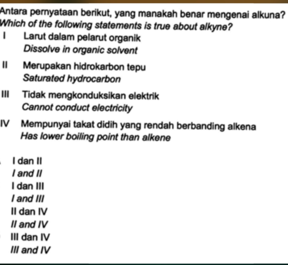 Antara pernyataan berikut, yang manakah benar mengenai alkuna?
Which of the following statements is true about alkyne?
I Larut dalam pelarut organik
Dissolve in organic solvent
II Merupakan hidrokarbon tepu
Saturated hydrocarbon
III Tidak mengkonduksikan elektrik
Cannot conduct electricity
IV Mempunyai takat didih yang rendah berbanding alkena
Has lower boiling point than alkene
I dan II
I and II
I dan III
I and III
II dan IV
II and IV
III dan IV
III and IV