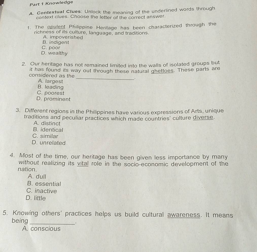 Knowledge
A. Contextual Clues: Unlock the meaning of the underlined words through
context clues. Choose the letter of the correct answer.
1. The opulent Philippine Heritage has been characterized through the
richness of its culture, language, and traditions.
A. impoverished
B. indigent
C. poor
D. wealthy
2. Our heritage has not remained limited into the walls of isolated groups but
it has found its way out through these natural ghettoes. These parts are
considered as the
A. largest
__.
B. leading
C. poorest
D. prominent
3. Different regions in the Philippines have various expressions of Arts, unique
traditions and peculiar practices which made countries' culture diverse.
A. distinct
B. identical
C. similar
D. unrelated
4. Most of the time, our heritage has been given less importance by many
without realizing its vital role in the socio-economic development of the
nation.
A. dull
B. essential
C. inactive
D. little
5. Knowing others' practices helps us build cultural awareness. It means
being_
.
A. conscious