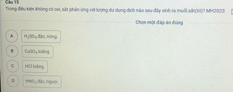 Trong điều kiện không có oxi, sắt phản ứng với lượng dư dung dịch nào sau đây sinh ra muối sắt(III)? MH2023
Chọn một đáp án đúng
A H_2SO_4ddic , nóng.
B CuSO_4 loãng,
C HCl loãng.
D HNO_3 đặc, nguội.