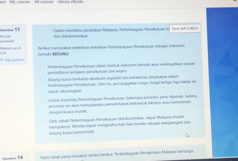 ard My courses All courses Library eBooks 
Question 13 Dalam membina peradaban Malaysia, Perlembagaan Persekutuan te Time left 0:48:01
Not yet dan didokumenkan. 
answered 
Marked out of Berikut merupakan kelebīhan-kelebihan Perlembagaan Persekutuan sebagai dokumen
0.50 bertulis KECUALI: 
= Flag question 
Perlembagaan Persekutuan dalam bentuk dokumen bertulis akan melengahkan urusan 
pentadbiran kerajaan persekutuan dan negeri. 
Bidang kuasa berkaitan eksekutif, legislatif dan kehakiman dinyatakan dalam 
Perlembagaan Persekutuan. Oleh itu, percanggahan fungsi-fungsi ketiga-tiga badan ini 
dapat dikurangkan. 
Untuk meminda Perlembagaan Persekutuan, beberapa prosedur perlu dipatuhi. Justeru, 
prosedur ini akan menyukarkan pemerintahan berbentuk diktator atau memerintah 
dengan kuasa mutlak. 
Oleh sebab Perlembagaan Persekutuan didokumenkan, rakyat Malaysia mudah 
merujuknya. Mereka dapat mengetahui hak-hak mereka sebagai warganegara dan 
bidang kuasa pemerintah. 
Question 14 Pada tahap yang manakah antara berikut, Perlembagaan Persekutuan Malaysia berfungsi