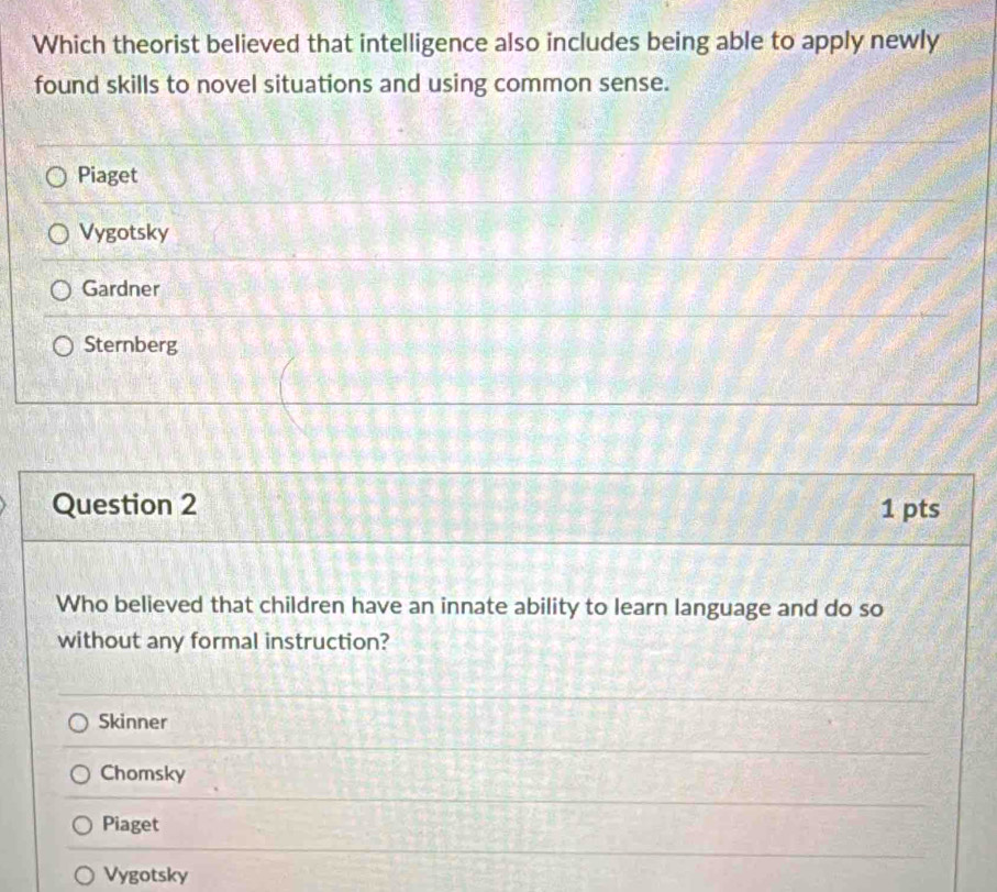 Which theorist believed that intelligence also includes being able to apply newly
found skills to novel situations and using common sense.
Piaget
Vygotsky
Gardner
Sternberg
Question 2 1 pts
Who believed that children have an innate ability to learn language and do so
without any formal instruction?
Skinner
Chomsky
Piaget
Vygotsky