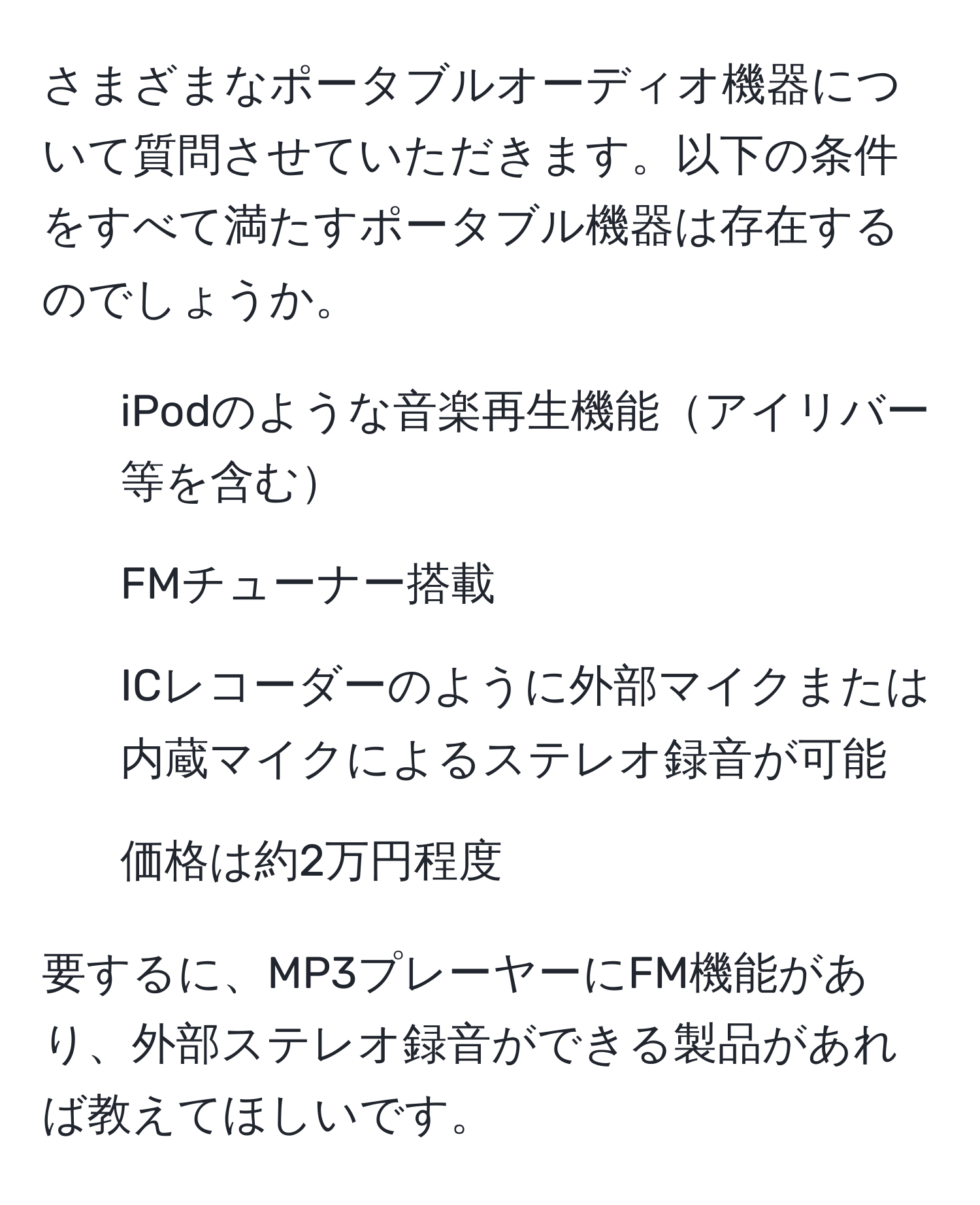 さまざまなポータブルオーディオ機器について質問させていただきます。以下の条件をすべて満たすポータブル機器は存在するのでしょうか。

- iPodのような音楽再生機能アイリバー等を含む
- FMチューナー搭載
- ICレコーダーのように外部マイクまたは内蔵マイクによるステレオ録音が可能
- 価格は約2万円程度

要するに、MP3プレーヤーにFM機能があり、外部ステレオ録音ができる製品があれば教えてほしいです。