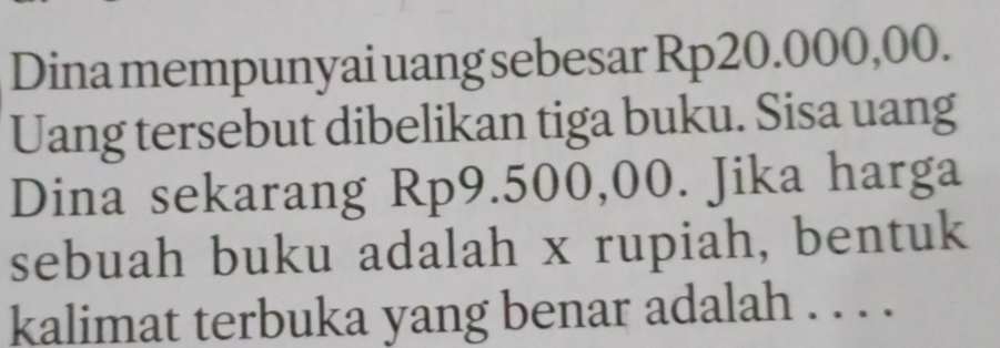 Dina mempunyai uang sebesar Rp20.000,00. 
Uang tersebut dibelikan tiga buku. Sisa uang 
Dina sekarang Rp9.500,00. Jika harga 
sebuah buku adalah x rupiah, bentuk 
kalimat terbuka yang benar adalah . . . .