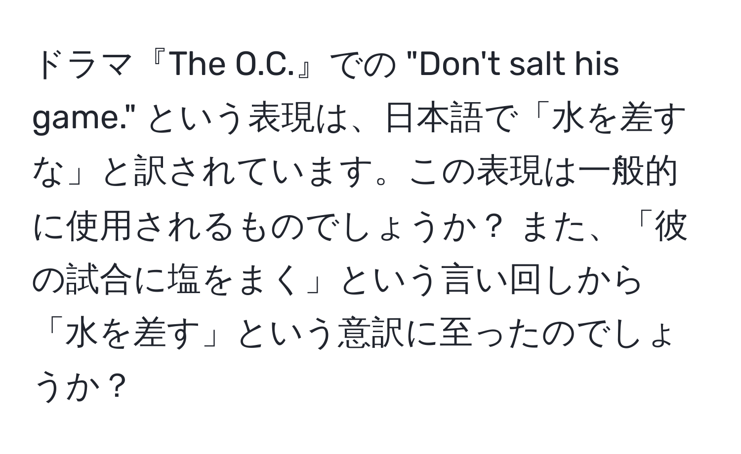 ドラマ『The O.C.』での "Don't salt his game." という表現は、日本語で「水を差すな」と訳されています。この表現は一般的に使用されるものでしょうか？ また、「彼の試合に塩をまく」という言い回しから「水を差す」という意訳に至ったのでしょうか？