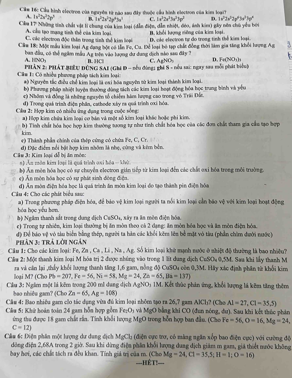 Cầu hình electron của nguyên tử nào sau đây thuộc cầu hình electron của kim loại?
A. 1s^22s^22p^5
B. 1s^22s^22p^63s^1 C. 1s^22s^23s^23p^2 D. 1s^22s^22p^63s^23p^4
Câu 17° Những tính chất vật lí chung của kim loại (dẫn điện, dẫn nhiệt, dẻo, ánh kim) gây nên chủ yếu bởi
A. cầu tạo mạng tinh thể của kim loại. B. khối lượng riêng của kim loại.
C. các electron độc thân trong tinh thể kim loại D. các electron tự do trong tinh thể kim loại.
Câu 18: Một mầu kim loại Ag dạng bột có lẫn Fe, Cu. Để loại bỏ tạp chất đồng thời làm gia tăng khối lượng Ag
ban đầu, có thể ngâm mầu Ag trên vào lượng dư dung dịch nào sau đây ?
A. HNO₃ B. HCl C. AgNO_3
D. Fe(NO_3)_3
PHÀN 2: PHÁT BIÊU ĐÚNG SAI (Ghi Đ - nếu đúng; ghi S - nếu sai: ngay sau mỗi phát biểu)
Câu 1: Có nhiều phương pháp tách kim loại:
a) Nguyên tắc điều chế kim loại là oxi hóa nguyên tử kim loại thành kim loại.
b) Phương pháp nhiệt luyện thường dùng tách các kim loại hoạt động hóa học trung bình và yếu
c) Nhôm và đồng là những nguyên tố chiếm hàm lượng cao trong vỏ Trái Đất.
d) Trong quá trình điện phân, cathode xảy ra quá trình oxi hóa.
Câu 2: Hợp kim có nhiều ứng dụng trong cuộc sống:
a) Hợp kim chứa kim loại cơ bản và một số kim loại khác hoặc phi kim.
b) Tính chất hóa học hợp kim thường tương tự như tính chất hóa học của các đơn chất tham gia cấu tạo hợp
kim.
c) Thành phần chính của thép cứng có chứa Fe, C, Cr.
d) Đặc điểm nổi bật hợp kim nhôm là nhẹ, cứng và kém bền.
*  Câu 3: Kim loại dễ bị ăn mòn:
5) Ăn mòn kim loại là quá trình oxi hóa -- khử.
b) Ăn mòn hóa học có sự chuyển electron gián tiếp từ kim loại đến các chất oxi hóa trong môi trường.
c) Ăn mòn hóa học có sự phát sinh dòng điện.
d) Ăn mòn điện hóa học là quá trình ăn mòn kim loại do tạo thành pin điện hóa
Câu 4: Cho các phát biểu sau:
a) Trong phương pháp điện hóa, để bảo vệ kim loại người ta nối kim loại cần bảo vệ với kim loại hoạt động
hóa học yếu hơn.
b) Ngâm thanh sắt trong dung dịch CuSO_4 , xảy ra ăn mòn điện hóa.
c) Trong tự nhiên, kim loại thường bị ăn mòn theo cả 2 dạng: ăn mòn hóa học và ăn mòn điện hóa.
d) Để bảo vệ vỏ tàu biển bằng thép, người ta hàn các khối kẽm lên bề mặt vỏ tàu (phần chìm dưới nước)
hÀN 3: tRả lờI ngÁn
Câu 1: Cho các kim loại: Fe, Zn , Ca , Li , Na , Ag. Số kim loại khử mạnh nước ở nhiệt độ thường là bao nhiêu?
Câu 2: Một thanh kim loại M hóa trị 2 được nhúng vào trong 1 lít dung dịch CuSO_40,5M 1. Sau khi lấy thanh M
ra và cân lại ,thấy khối lượng thanh tăng 1,6 gam, nồng độ CuSO_4 còn 0,3M. Hãy xác định phân tử khối kim
loại M? (Cho Pb=207,Fe=56,Ni=58,Mg=24,Zn=65,Ba=137)
Câu 3: Ngâm một lá kẽm trong 200 ml dung dịch Agl NO_3 1M. Kết thúc phản ứng, khối lượng lá kẽm tăng thêm
bao nhiêu gam? (Cho Zn=65,Ag=108)
Câu 4: Bao nhiêu gam clo tác dụng vừa đủ kim loại nhôm tạo ra 26,7 gam AlCl_3 ? (Cho Al=27,Cl=35,5)
Câu 5: Khử hoàn toàn 24 gam hỗn hợp gồm Fe_2O_3 và MgO bằng khí CO (đun nóng, dư). Sau khi kết thúc phản
ứng thu được 18 gam chất rắn. Tính khối lượng MgO trong hỗn hợp ban đầu. (Cho Fe=56,O=16,Mg=24,
C=12)
Câu 6: Điện phân một lượng dư dung dịch MgCl_2 (điện cực trơ, có màng ngăn xốp bao điện cực) với cường độ
đòng điện 2,68A trong 2 giờ. Sau khi dừng điện phân khối lượng dung dịch giảm m gam, giả thiết nước không
bay hơi, các chất tách ra đều khan. Tính giá trị của m. (Cho Mg=24,Cl=35,5;H=1;O=16)
-=-HÉT!- ---