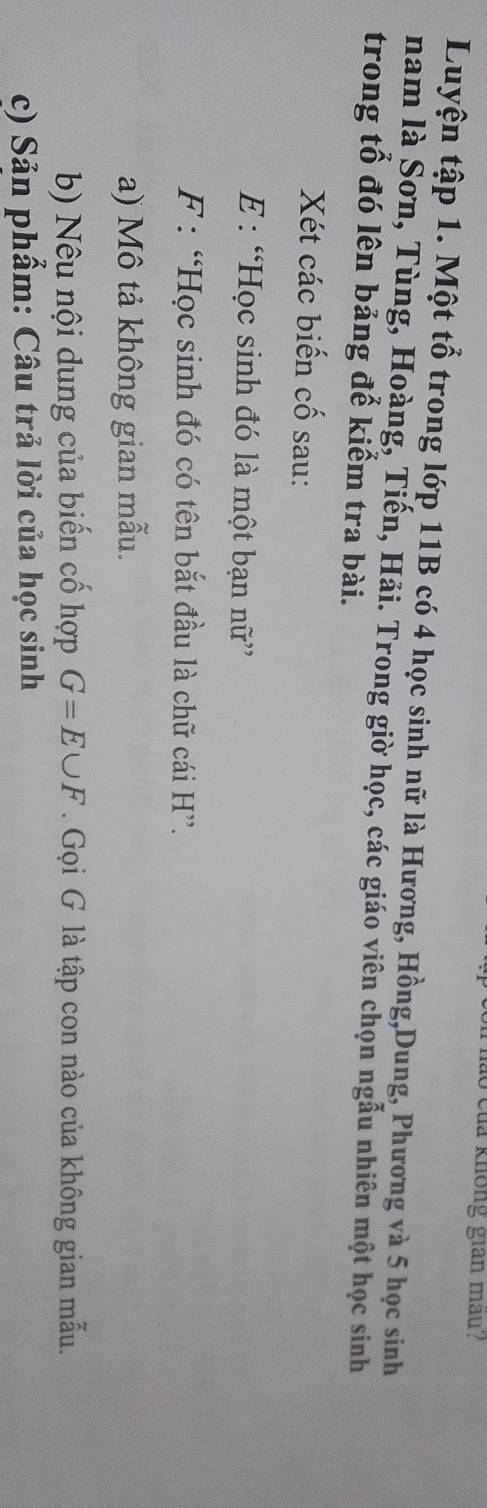 lo của không gian mau? 
Luyện tập 1. Một tổ trong lớp 11B có 4 học sinh nữ là Hương, Hồng,Dung, Phương và 5 học sinh 
nam là Sơn, Tùng, Hoàng, Tiến, Hải. Trong giờ học, các giáo viên chọn ngẫu nhiên một học sinh 
trong tổ đó lên bảng để kiểm tra bài. 
Xét các biến cố sau: 
E : “Học sinh đó là một bạn nữ” 
F : “Học sinh đó có tên bắt đầu là chữ cái H ”. 
a) Mô tả không gian mẫu. 
b) Nêu nội dung của biến cố hợp G=E∪ F. Gọi G là tập con nào của không gian mẫu. 
c) Sản phẩm: Câu trả lời của học sinh