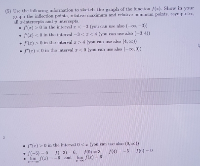 (5) Use the following information to sketch the graph of the function f(x). Show in your
graph the inflection points, relative maximum and relative minimum points, asymptotes,
all z -intercepts and y intercepts.
f'(x)>0 in the interval x (you can use also (-∈fty ,-3))
f'(x)<0</tex> in the interval -3 (you can use also (-3,4))
f'(x)>0 in the interval x>4 (you can use also (4,∈fty ))
f''(x)<0</tex> in the interval x<0</tex> (you can use also (-∈fty ,0))
2
f''(x)>0 in the interval 0 (you can use also (0,∈fty ))
f(-5)-0 f(-3)=6; | f(0)=3;f(4)=-5 f(6)=0
limlimits _xto -∈fty f(x)=-6 and limlimits _xto ∈fty f(x)-6