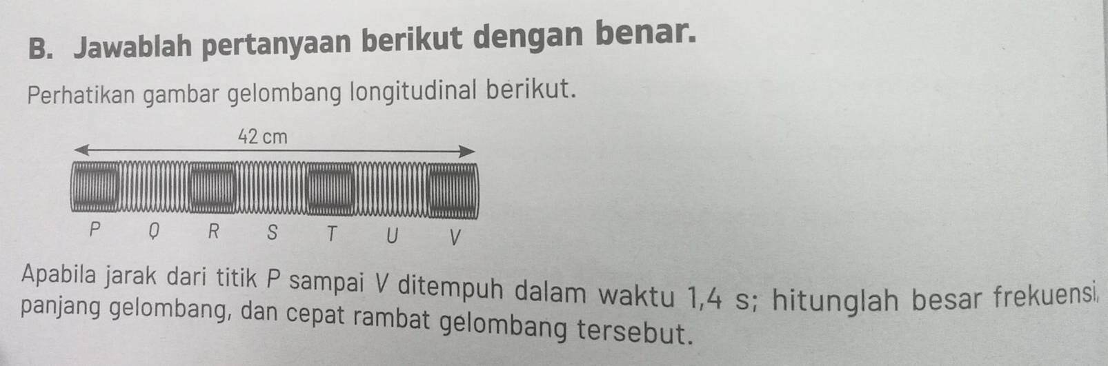 Jawablah pertanyaan berikut dengan benar. 
Perhatikan gambar gelombang longitudinal berikut. 
Apabila jarak dari titik P sampai V ditempuh dalam waktu 1, 4 s; hitunglah besar frekuensi 
panjang gelombang, dan cepat rambat gelombang tersebut.