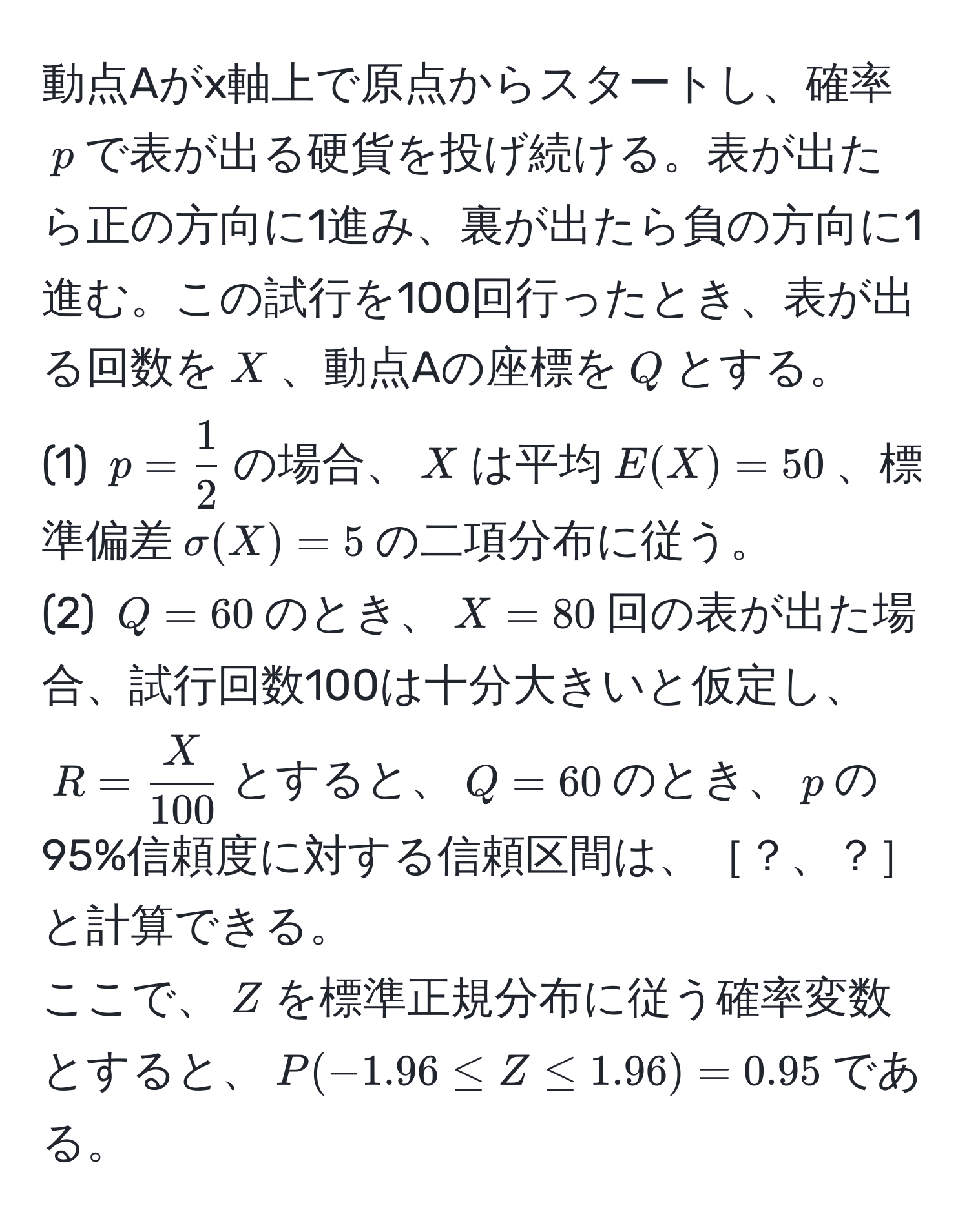 動点Aがx軸上で原点からスタートし、確率$p$で表が出る硬貨を投げ続ける。表が出たら正の方向に1進み、裏が出たら負の方向に1進む。この試行を100回行ったとき、表が出る回数を$X$、動点Aの座標を$Q$とする。  
(1) $p= 1/2 $の場合、$X$は平均$E(X)=50$、標準偏差$sigma(X)=5$の二項分布に従う。  
(2) $Q=60$のとき、$X=80$回の表が出た場合、試行回数100は十分大きいと仮定し、$R= X/100 $とすると、$Q=60$のとき、$p$の95%信頼度に対する信頼区間は、［？、？］と計算できる。  
ここで、$Z$を標準正規分布に従う確率変数とすると、$P(-1.96 ≤ Z ≤ 1.96) = 0.95$である。