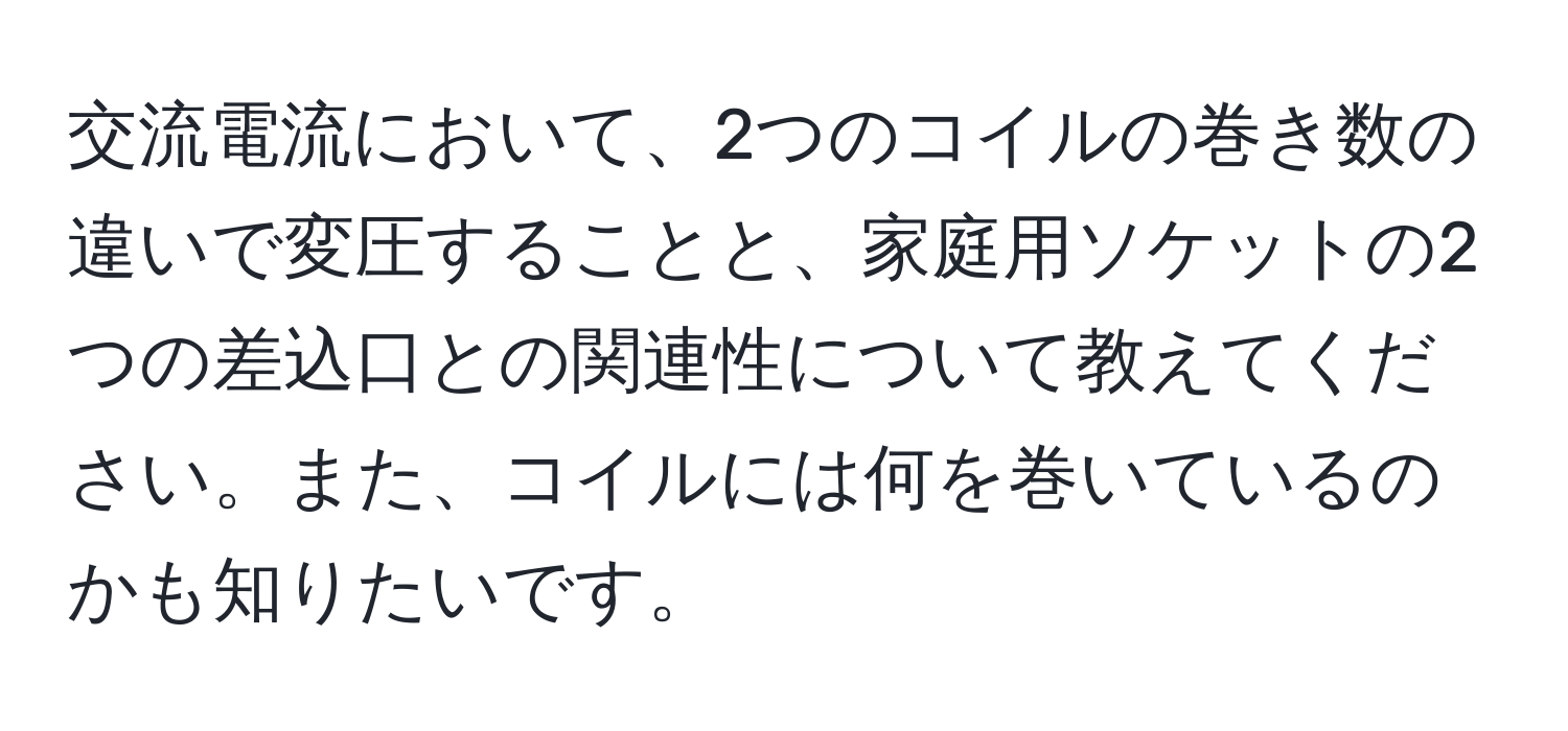 交流電流において、2つのコイルの巻き数の違いで変圧することと、家庭用ソケットの2つの差込口との関連性について教えてください。また、コイルには何を巻いているのかも知りたいです。