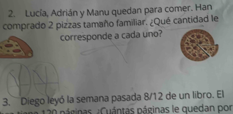 Lucía, Adrián y Manu quedan para comer. Han 
comprado 2 pizzas tamaño familiar. ¿Qué cantidad le 
corresponde a cada uno? 
3. Diego leyó la semana pasada 8/12 de un libro. El 
* 20 páginas. ¿Cuántas páginas le quedan por