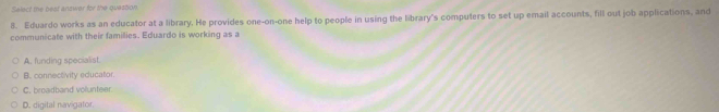 Select the best answer for the question.
8. Eduardo works as an educator at a library. He provides one-on-one help to people in using the library's computers to set up email accounts, fill out job applications, and
communicate with their famillies. Eduardo is working as a
A. funding specialist.
B. connectivity educator.
C. broadband volunteer.
D. digital navigator.