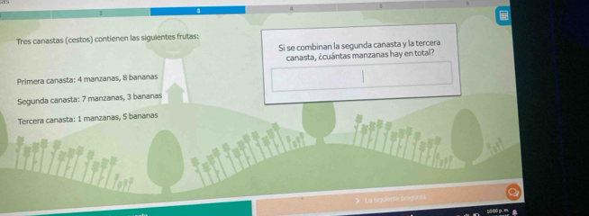 Tres canastas (cestos) contienen las siguientes frutas: 
Si se combinan la segunda canasta y la tercera 
canasta, ¿cuántas manzanas hay en total? 
Primera canasta: 4 manzanas, 8 bananas 
Segunda canasta: 7 manzanas, 3 bananas 
Tercera canasta: 1 manzanas, 5 bananas 
La