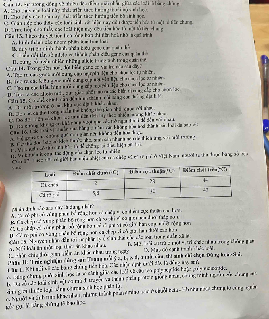 Cầu 12. Sự tương đồng về nhiều đặc điểm giải phẫu giữa các loài là bằng chứng:
A. Cho thấy các loài này phát triển theo hướng thoái bộ sinh học.
B. Cho thấy các loài này phát triển theo hướng tiến bộ sinh học.
C. Gián tiếp cho thấy các loài sinh vật hiện nay đều được tiến hóa từ một tổ tiên chung.
D. Trực tiếp cho thấy các loài hiện nay đều tiến hóa từ một tổ tiên chung.
Câu 13. Theo thuyết tiến hoá tổng hợp thì tiến hoá nhỏ là quá trình
A. hình thành các nhóm phân loại trên loài.
B. duy trì ồn định thành phần kiểu gene của quần thể.
C. biển đổi tần số allele và thành phần kiểu gene của quần thể
D. củng cố ngẫu nhiên những allele trung tính trong quần thể.
Câu 14. Trong tiến hoá, đột biến gene có vai trò nào sau đây?
A. Tạo ra các gene mới cung cấp nguyên liệu cho chọn lọc tự nhiên.
B. Tạo ra các kiêu gene mới cung cấp nguyên liệu cho chọn lọc tự nhiên.
C. Tạo ra các kiểu hình mới cung cấp nguyên liệu cho chọn lọc tự nhiên.
D. Tạo ra các allele mới. qua giao phối tạo ra các biến dị cung cấp cho chọn lọc.
Câu 15. Cơ chế chính dẫn đến hình thành loài bằng con đường địa lí là:
A. Do môi trường ở các khu vực địa lí khác nhau.
B. Do các cá thể trong quần thể không thể giao phối được với nhau.
C. Do đột biến và chọn lọc tự nhiên tích lũy theo nhiều hướng khác nhau.
D. Do chúng không có khả năng vượt qua các trở ngại địa lí đề đến với nhau.
Câu 16. Các loài vi khuẩn qua hàng tỉ năm vẫn không tiến hoá thành các loài đa bào vì:
A. Hệ gene của chúng quá đơn giản nên không tiến hoá được.
B. Cơ thể đơn bào có kích thước nhỏ, sinh sản nhanh nên dễ thích ứng với môi trường.
C. Vì khuẩn có thể sinh bảo tử đề chống lại điều kiện bắt lợi.
D. Vi khuẩn ít chịu tác động của chọn lọc tự nhiên
Câu 17. Theo dõi về giới hạn chịu nhiệt của cá chép và cá rô phi ở Việt Nam, người ta thu được bảng số liệu
s
Nhận định nào sau đây là đúng nhất?
A. Cá rỗ phi có vùng phân bố rộng hơn cá chép vì có điểm cực thuận cao hơn.
B. Cá chép có vùng phân bố rộng hơn cá rô phi vì có giới hạn dưới thấp hơn.
C. Cá chép có vùng phân bố rộng hơn cá rô phi vì có giới hạn chịu nhiệt rộng hơn
D. Cá rô phi có vùng phân bố rộng hơn cá chép vì có giới hạn dưới cao hơn
Câu 18. Nguyên nhân dẫn tới sự phân ly ổ sinh thái của các loài trong quần xã là:
A. Mỗi loài ăn một loại thức ăn khác nhau. B. Mỗi loài cư trú ở một vị trí khác nhau trong không gian
C. Phân chia thời gian kiếm ăn khác nhau trong ngày D. Mức độ cạnh tranh khác loài.
Phần II: Trắc nghiệm đúng sai: Trong mỗi ý a, b, c, d, ở mỗi câu, thí sinh chỉ chọn Đúng hoặc Sai.
Câu 1. Khi nói về các bằng chứng tiến hóa. Các nhận định dưới đây là đúng hay sai?
a. Bằng chứng phôi sinh học là so sánh giữa các loài vế cấu tạo polypeptide hoặc polynucleotide.
b. Đa số các loài sinh vật có mã di truyền và thành phần protein giống nhau, chứng minh nguồn gốc chung của
sinh giới thuộc loại bằng chứng sinh học phân tử.
c. Người và tỉnh tỉnh khác nhau, nhưng thành phần amino acid ở chuỗi beta - Hb như nhau chứng tỏ cùng nguồn
gốc gọi là bằng chứng tế bào học.