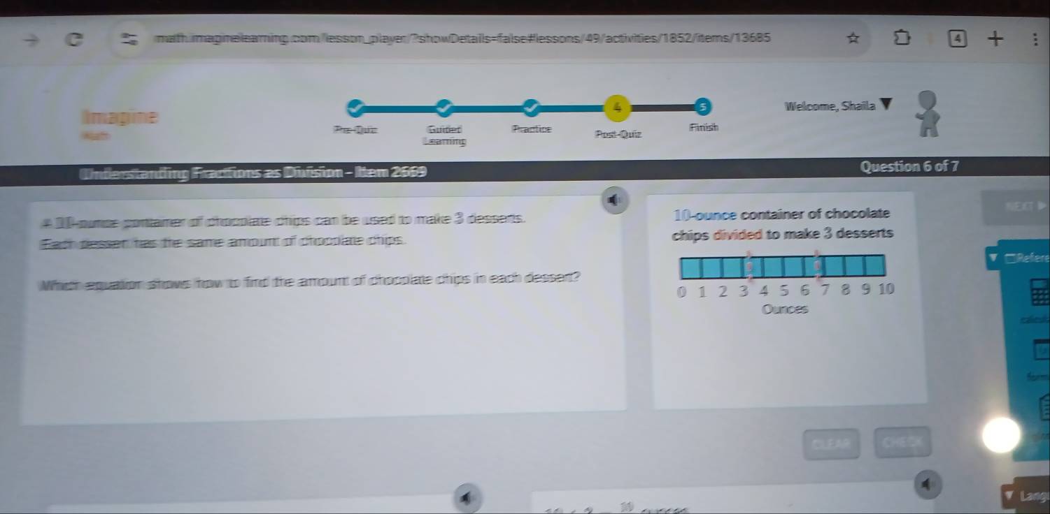 4 + 
Welcome, Shaila 
Imagine 
Understanding Fractions as Diision - Item 2669 Question 6 of 7 
# 2 ounse contamer of chocplate chips can be used to make 3 desserts. 10-ounce container of chocolate 
NE》 
Each dessen has the same amount of chocolate chips. chips divided to make 3 desserts 
□Refere 
Whith equation shows how to find the amount of chosplate chips in each dessent?
0 1 2 3 4 5 6 7 8 9 10
Ounces 
calle 
CLEAR CHEOA 
Lang