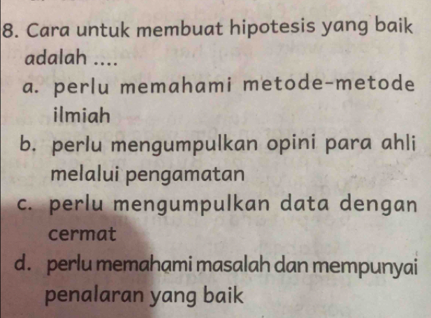 Cara untuk membuat hipotesis yang baik
adalah ....
a. perlu memahami metode-metode
ilmiah
b. perlu mengumpulkan opini para ahli
melalui pengamatan
c. perlu mengumpulkan data dengan
cermat
d. perlu memahami masalah dan mempunyai
penalaran yang baik