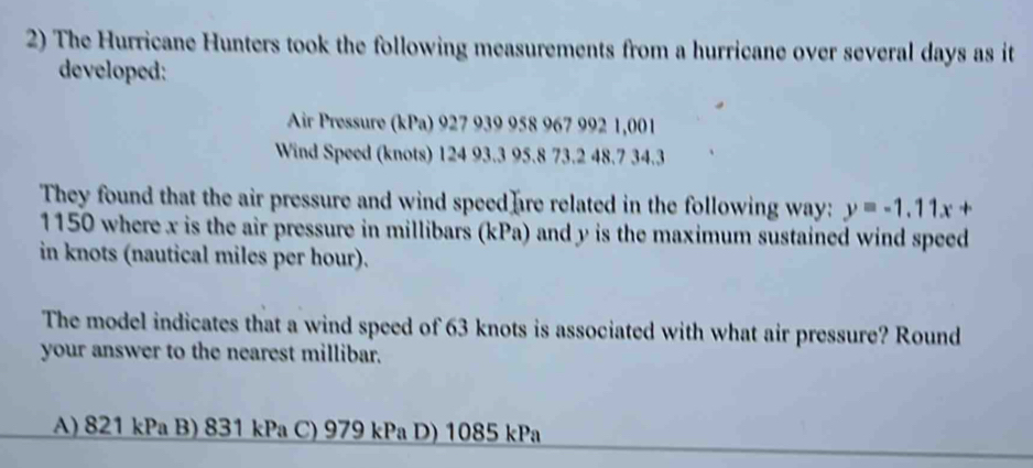 The Hurricane Hunters took the following measurements from a hurricane over several days as it
developed:
Air Pressure (kPa) 927 939 958 967 992 1,001
Wind Speed (knots) 124 93.3 95.8 73.2 48.7 34.3
They found that the air pressure and wind speed are related in the following way: y=-1.11x+
1150 where x is the air pressure in millibars (kPa) and y is the maximum sustained wind speed
in knots (nautical miles per hour).
The model indicates that a wind speed of 63 knots is associated with what air pressure? Round
your answer to the nearest millibar.
A) 821 kPa B) 831 kPa C) 979 kPa D) 1085 kPa