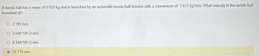 A tennis ball has a mass of 0.058 kg and is launched by an automatic tennis ball shooter with a momentum of 1.611 kg*m/s What velocity is the tennis ball
launched at?
2 191 m/s
3.600°10^(wedge)2m/s
9.344°10^(wedge)2m/s
27.778m/s