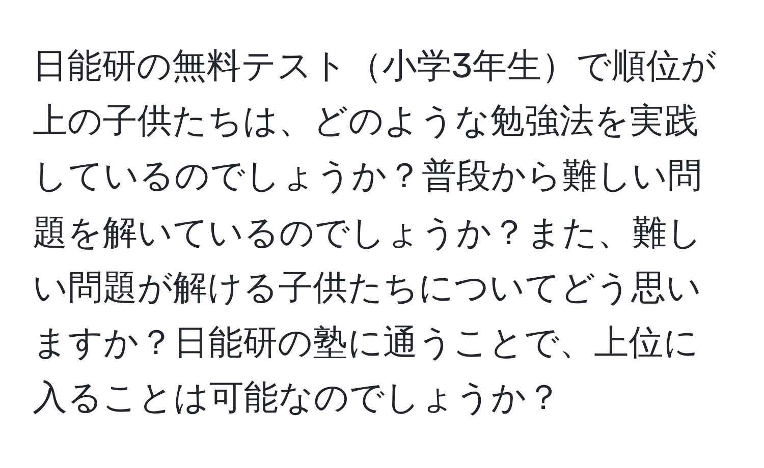 日能研の無料テスト小学3年生で順位が上の子供たちは、どのような勉強法を実践しているのでしょうか？普段から難しい問題を解いているのでしょうか？また、難しい問題が解ける子供たちについてどう思いますか？日能研の塾に通うことで、上位に入ることは可能なのでしょうか？