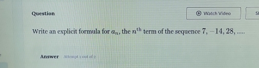 Question Watch Video 5 
Write an explicit formula for a_n , the n^(th) term of the sequence 7, −14, 28, .... 
Answer Attempt 1 out of 2