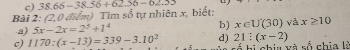 38.66-38.56+62.56-62.55
Bài 2: (2,0 điểm) Tìm số tự nhiên x, biết: 
a) 5x-2x=2^5+1^4
b) x∈ U(30) và x≥ 10
c) 1170:(x-13)=339-3.10^2
d) 21:(x-2)
b h chia và số chia là