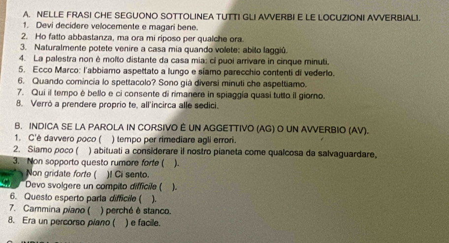 NELLE FRASI CHE SEGUONO SOTTOLINEA TUTTI GLI AVVERBI E LE LOCUZIONI AVVERBIAL1. 
1. Devi decidere velocemente e magari bene. 
2. Ho fatto abbastanza, ma ora mi riposo per qualche ora. 
3. Naturalmente potete venire a casa mia quando volete: abito laggiù. 
4. La palestra non è molto distante da casa mia: ci puoi arrivare in cinque minuti. 
5. Ecco Marco: l'abbiamo aspettato a lungo e síamo parecchio contenti di vederlo. 
6. Quando comincia lo spettacolo? Sono già diversi minuti che aspettiamo. 
7. Qui il tempo è bello e ci consente di rimanere in spiaggía quasi tutto il giorno. 
8. Verrò a prendere proprio te, all'incirca alle sedici. 
B. INDICA SE LA PAROLA IN CORSIVO È UN AGGETTIVO (AG) O UN AVVERBIO (AV). 
1. C'è davvero poco ( ) tempo per rimediare agli errori. 
2. Siamo poco ( ) abituati a considerare il nostro pianeta come qualcosa da salvaguardare, 
3. Non sopporto questo rumore forte ( ). 
Non gridate forte ( )! Ci sento. 
Devo svolgere un compito difficile ( ). 
6. Questo esperto parla difficile ( ). 
7. Cammina piano ( ) perché è stanco. 
8. Era un percorso piano ( ) e facile.