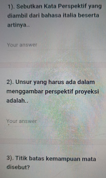 1). Sebutkan Kata Perspektif yang 
diambil dari bahasa italia beserta 
artinya.. 
Your answer 
2). Unsur yang harus ada dalam 
menggambar perspektif proyeksi 
adalah.. 
Your answer 
3). Titik batas kemampuan mata 
disebut?