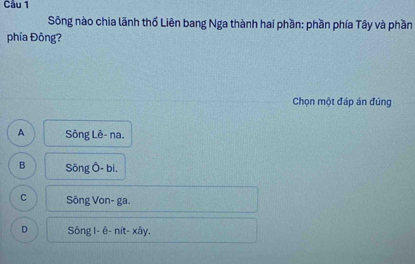 Sông nào chia lãnh thổ Liên bang Nga thành hai phần: phần phía Tây và phần
phía Đông?
Chọn một đáp án đúng
A Sông Lê- na.
B Sông Ô- bi.
C Sông Von- ga.
D Sông I- ê- nít- xây.