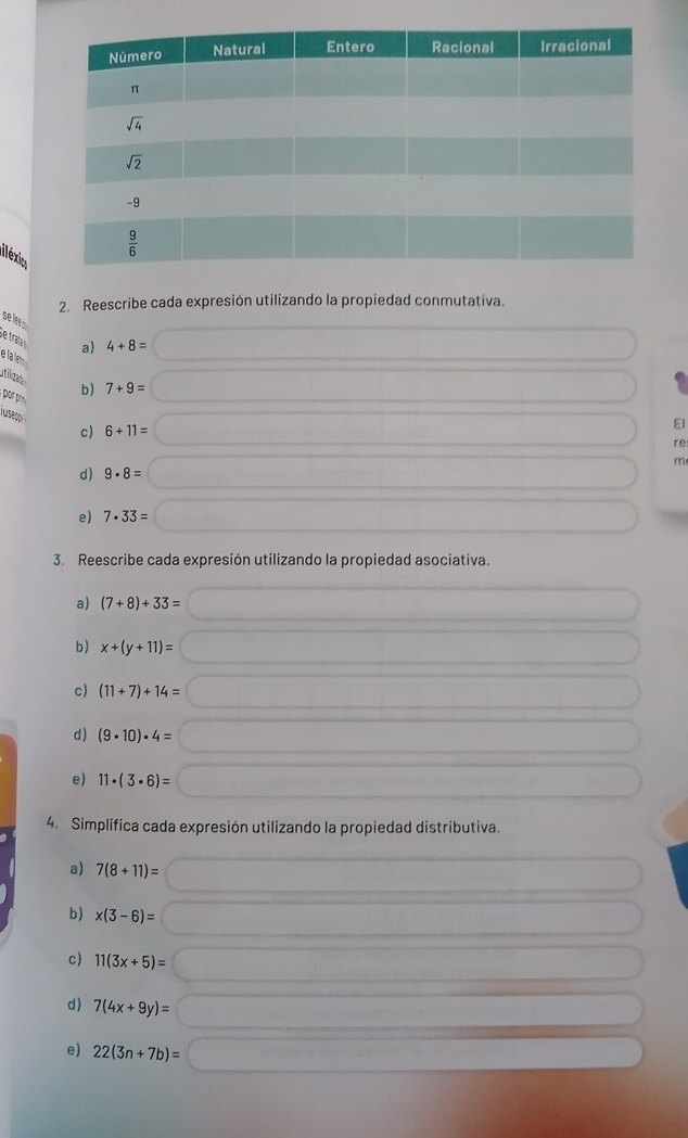 iléxio
2. Reescribe cada expresión utilizando la propiedad conmutativa.
se lee .
Se trala
a) 4+8=
e la lm b) 7+9=

or pn 6+11=
T uap 
c)
EI
re
m
d) 9· 8=
e) 7· 33=
3. Reescribe cada expresión utilizando la propiedad asociativa.
a) (7+8)+33=
b) x+(y+11)=
c) (11+7)+14=
d) (9· 10)· 4=
e) 11· (3· 6)=
4. Simplifica cada expresión utilizando la propiedad distributiva.
a) 7(8+11)=
b) x(3-6)=
c) 11(3x+5)=
d) 7(4x+9y)=
e) 22(3n+7b)=