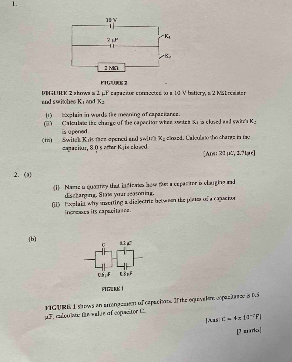 FIGURE 2
FIGURE 2 shows a 2 μF capacitor connected to a 10 V battery, a 2 MΩ resistor
and switches K₁ and K_2.
(i) Explain in words the meaning of capacitance.
(ii) Calculate the charge of the capacitor when switch K_1 is closed and switch K_2
is opened.
(iii) Switch Kjis then opened and switch K_2 closed. Calculate the charge in the
capacitor, 8.0 s after K₂is closed.
[Ans: 20 μC, 2.71µc]
2. (a)
(i) Name a quantity that indicates how fast a capacitor is charging and
discharging. State your reasoning.
(ii) Explain why inserting a dielectric between the plates of a capacitor
increases its capacitance.
(b)
C 0.2mu F
0.6 μF 0.8 μF
FIGURE 1
FIGURE 1 shows an arrangement of capacitors. If the equivalent capacitance is 0.5
μF, calculate the value of capacitor C.
[Ans: C=4* 10^(-7)F]
[3 marks]