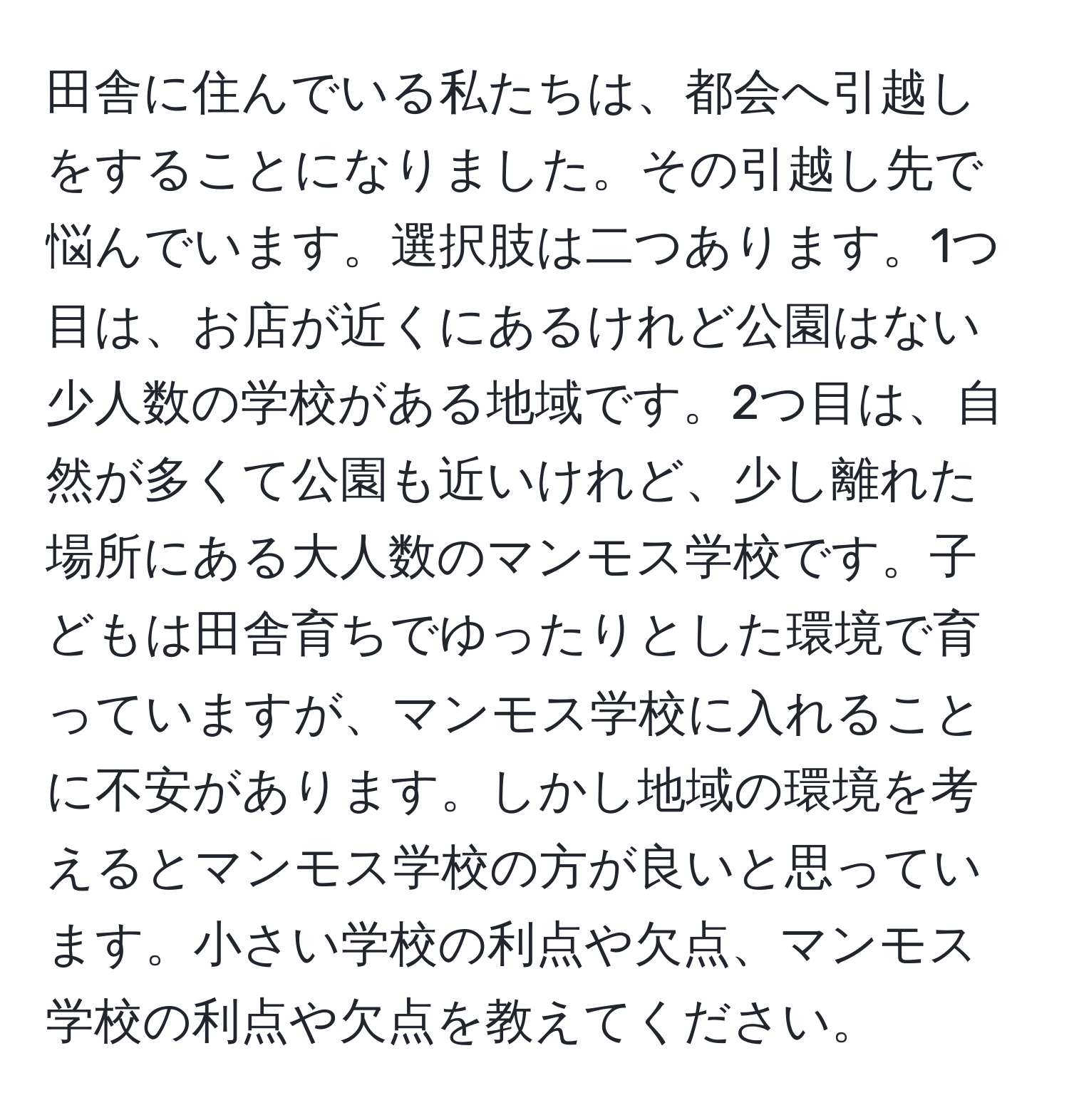 田舎に住んでいる私たちは、都会へ引越しをすることになりました。その引越し先で悩んでいます。選択肢は二つあります。1つ目は、お店が近くにあるけれど公園はない少人数の学校がある地域です。2つ目は、自然が多くて公園も近いけれど、少し離れた場所にある大人数のマンモス学校です。子どもは田舎育ちでゆったりとした環境で育っていますが、マンモス学校に入れることに不安があります。しかし地域の環境を考えるとマンモス学校の方が良いと思っています。小さい学校の利点や欠点、マンモス学校の利点や欠点を教えてください。