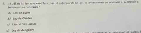 ¿Cuál es la ley que establece que el volumen de un gas es inversamente proporcional a su presión a
temperatura constante?
a) Ley de Boyle
b) Ley de Charles
c) Ley de Gay-Lussac
d) Ley de Avogadro
de m oléculas ? g ) Fuerzas d