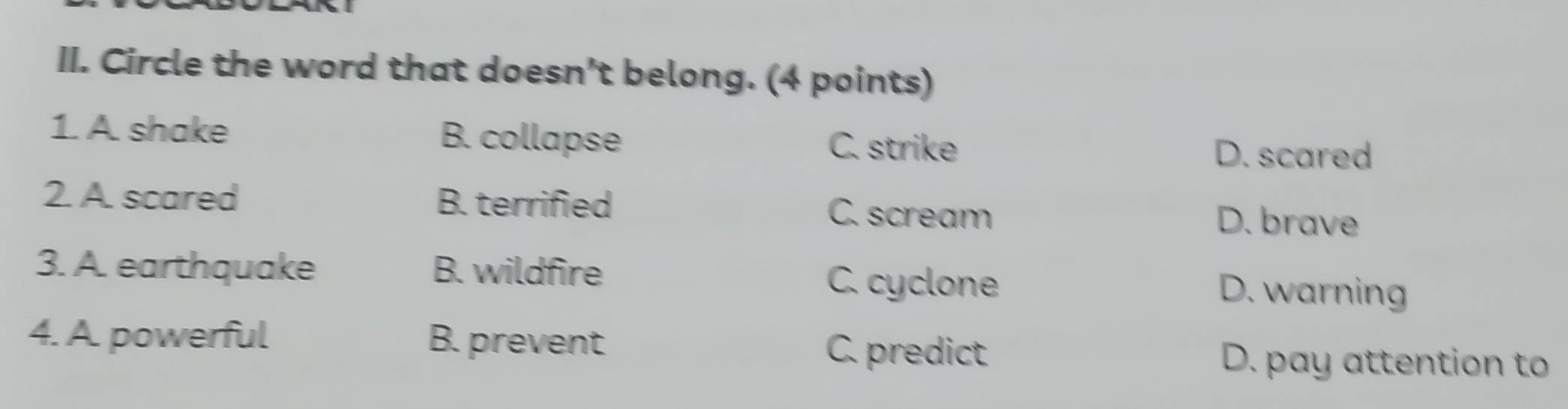 Circle the word that doesn't belong. (4 points)
1. A. shake B. collapse C. strike
D. scared
2. A. scared B. terrified C. scream D. brave
3. A. earthquake B. wildfire D. warning
C. cyclone
4. A. powerful B. prevent
C. predict D. pay attention to