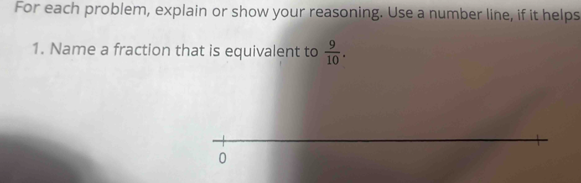 For each problem, explain or show your reasoning. Use a number line, if it helps 
1. Name a fraction that is equivalent to  9/10 .