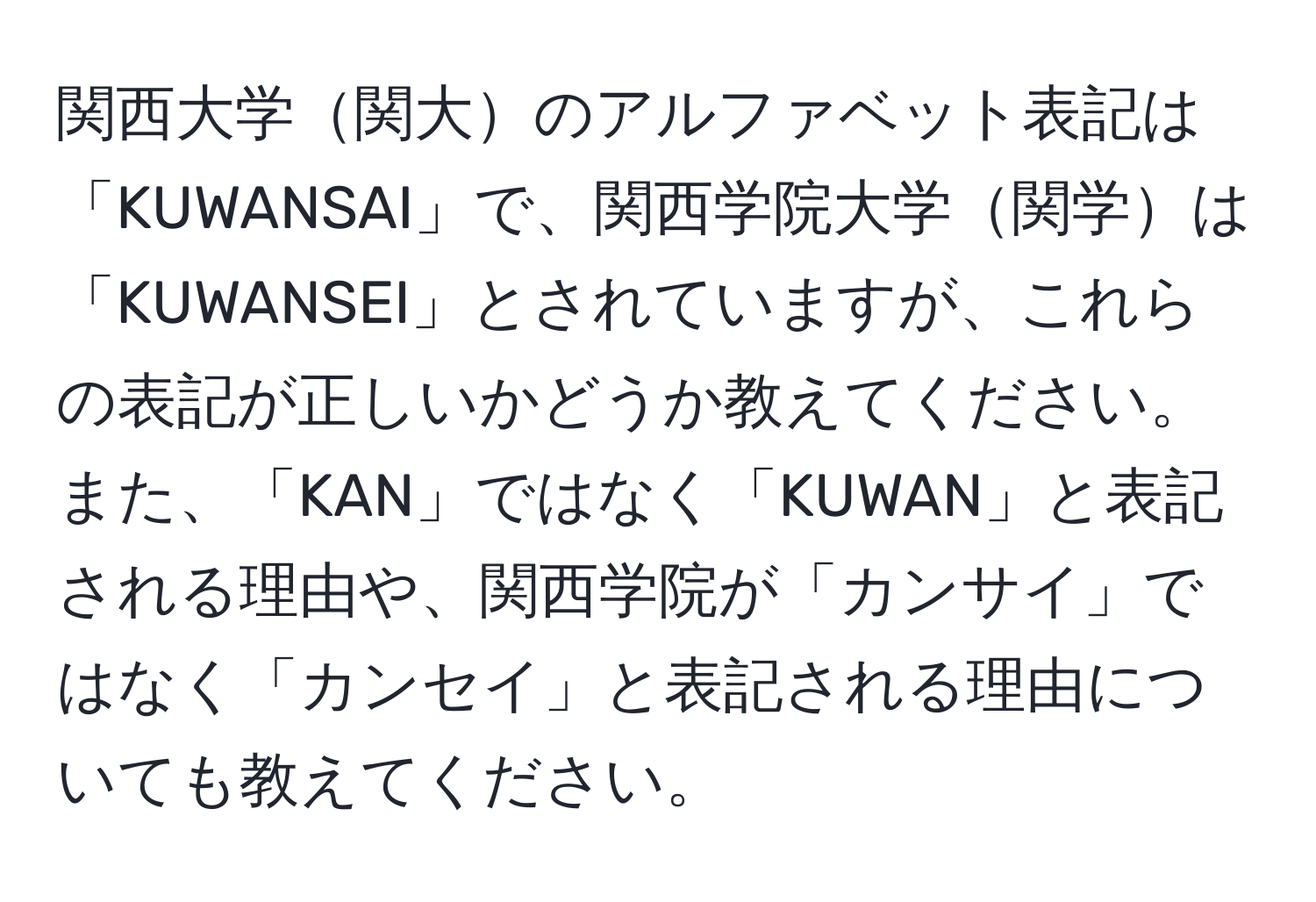 関西大学関大のアルファベット表記は「KUWANSAI」で、関西学院大学関学は「KUWANSEI」とされていますが、これらの表記が正しいかどうか教えてください。また、「KAN」ではなく「KUWAN」と表記される理由や、関西学院が「カンサイ」ではなく「カンセイ」と表記される理由についても教えてください。