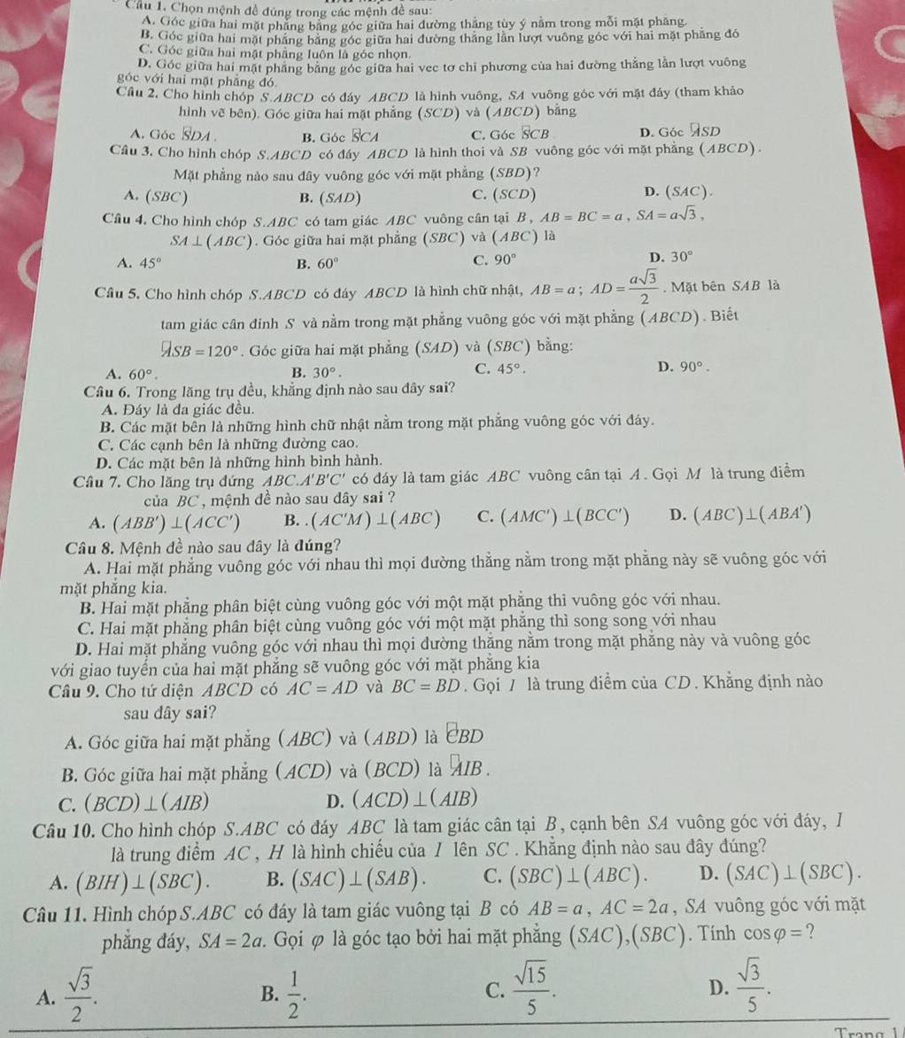 Cầu 1. Chọn mệnh đề đúng trong các mệnh đề sau:
A. Góc giữa hai mặt phẳng băng góc giữa hai đường thắng tùy ý nằm trong mỗi mặt pháng.
B. Góc giữa hai mặt phầng băng góc giữa hai đường thắng lằn lượt vuông góc với hai mặt phẳng đó
C. Góc giữa hai mặt phẳng luôn là góc nhọn.
D. Góc giữa hai mặt phầng băng góc giữa hai vec tơ chỉ phương của hai đường thẳng lần lượt vuông
góc với hai mặt phăng đó
Cầu 2, Cho hình chóp S.ABCD có đáy ABCD là hình vuông, SA vuông góc với mặt đây (tham khảo
hình vẽ bên). Góc giữa hai mặt phẳng (SCD) và (ABCD) bằng
A. Góc overline SD B. Góc s CA C. G6c SCB D. Góc ASD
Câu 3. Cho hình chóp S.ABCD có đây ABCD là hình thoi và SB vuông góc với mặt phẳng (ABCD).
Mặt phẳng nào sau đây vuông góc với mặt phẳng (SBD)?
A. (SBC) B. (SAD) C. (SCD)
D. (SAC).
Câu 4, Cho hình chóp S.ABC có tam giác ABC vuông cân tại B , AB=BC=a,SA=asqrt(3),
SA⊥ (ABC). Góc giữa hai mặt phẳng (SBC)v_2^(2 (ABC) là
A. 45^circ) B. 60° C. 90°
D. 30°
Câu 5. Cho hình chóp S.ABCD có đáy ABCD là hình chữ nhật, AB=a;AD= asqrt(3)/2 . Mặt bên SAB là
tam giác cân đinh S và nằm trong mặt phẳng vuông góc với mặt phẳng (ABCD). Biết
ASB=120°. Góc giữa hai mặt phẳng (SAD) và (SBC) bằng:
A. 60°. B. 30°.
C. 45°. D. 90°.
Câu 6. Trong lăng trụ đều, khẳng định nào sau đây sai?
A. Đáy là đa giác đều.
B. Các mặt bền là những hình chữ nhật nằm trong mặt phẳng vuông góc với đáy.
C. Các cạnh bên là những dường cao.
D. Các mặt bên là những hình bình hành.
Câu 7. Cho lăng trụ đứng ABC.A'B'C' có đáy là tam giác ABC vuông cân tại A. Gọi M là trung điểm
của BC , mệnh đề nào sau dây sai ?
A. (ABB')⊥ (ACC') B. (AC'M)⊥ (ABC) C. (AMC')⊥ (BCC') D. (ABC)⊥ (ABA')
Câu 8. Mệnh đề nào sau dây là đúng?
A. Hai mặt phẳng vuông góc với nhau thì mọi đường thẳng nằm trong mặt phẳng này sẽ vuông góc với
mặt phắng kia.
B. Hai mặt phẳng phân biệt cùng vuông góc với một mặt phẳng thì vuông góc với nhau.
C. Hai mặt phẳng phân biệt cùng vuông góc với một mặt phăng thì song song với nhau
D. Hai mặt phẳng vuông góc với nhau thì mọi dường thăng nằm trong mặt phăng này và vuông góc
với giao tuyển của hai mặt phẳng sẽ vuông góc với mặt phẳng kia
Câu 9. Cho tứ diện ABCD có AC=AD và BC=BD. Gọi 7 là trung điểm của CD . Khẳng định nào
sau dây sai?
A. Góc giữa hai mặt phẳng (ABC) và (ABD) là EBD
B. Góc giữa hai mặt phẳng (ACD) và (BCD) là [] B .
C. (BCD)⊥ (AIB) D. (ACD)⊥ (AIB)
Câu 10. Cho hình chóp S.ABC có đáy ABC là tam giác cân tại B, cạnh bên SA vuông góc với đáy, I
là trung điểm AC , H là hình chiếu của / lên SC . Khẳng định nào sau đây đúng?
A. (BIH)⊥ (SBC). B. (SAC)⊥ (SAB). C. (SBC)⊥ (ABC). D. (SAC)⊥ (SBC).
Câu 11. Hình chóp S.ABC có đáy là tam giác vuông tại B có AB=a,AC=2a , SA vuông góc với mặt
phẳng đáy, SA=2a. Gọi φ là góc tạo bởi hai mặt phẳng (SAC),(SBC). Tính cos varphi = ?
A.  sqrt(3)/2 .  1/2 .  sqrt(15)/5 . D.  sqrt(3)/5 .
B.
C.